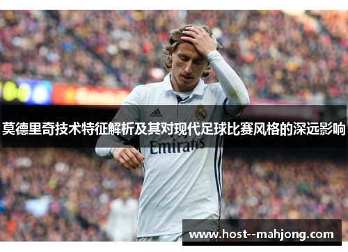 莫德里奇技术特征解析及其对现代足球比赛风格的深远影响 莫德里奇技术特征解析及其对现代足球比赛风格的深远影响