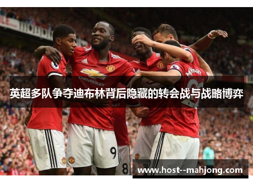 英超多队争夺迪布林背后隐藏的转会战与战略博弈