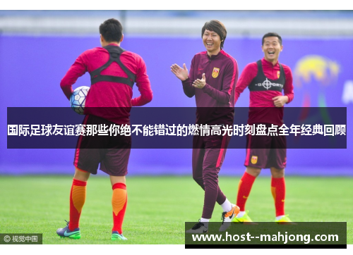 国际足球友谊赛那些你绝不能错过的燃情高光时刻盘点全年经典回顾