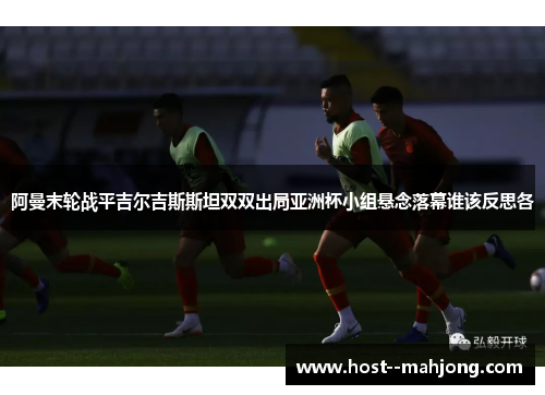 阿曼末轮战平吉尔吉斯斯坦双双出局亚洲杯小组悬念落幕谁该反思各 阿曼末轮战平吉尔吉斯斯坦双双出局亚洲杯小组悬念落幕谁该反思各