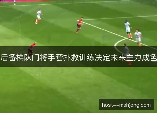 后备梯队门将手套扑救训练决定未来主力成色